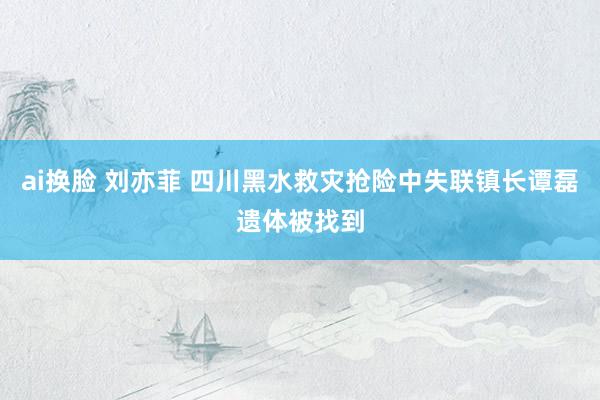 ai换脸 刘亦菲 四川黑水救灾抢险中失联镇长谭磊遗体被找到