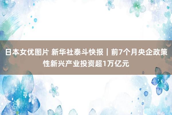 日本女优图片 新华社泰斗快报｜前7个月央企政策性新兴产业投资超1万亿元