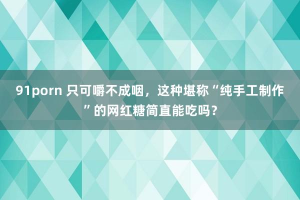 91porn 只可嚼不成咽，这种堪称“纯手工制作”的网红糖简直能吃吗？