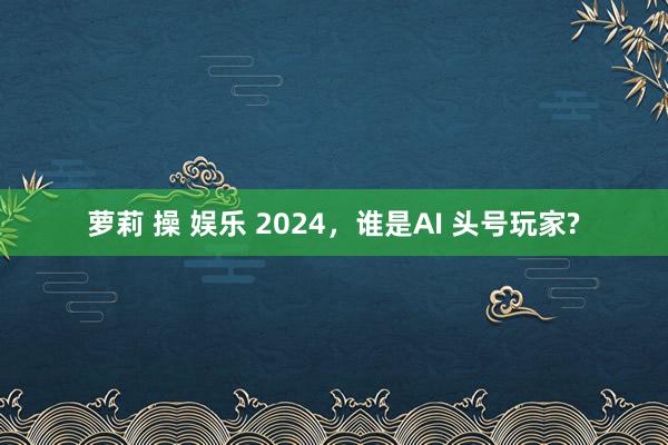 萝莉 操 娱乐 2024，谁是AI 头号玩家?