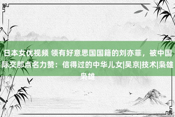 日本女优视频 领有好意思国国籍的刘亦菲，被中国际交部点名力赞：信得过的中华儿女|吴京|技术|枭雄