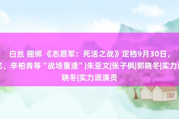 白丝 捆绑 《志愿军：死活之战》定档9月30日，朱一龙、辛柏青等“战场重逢”|朱亚文|张子枫|郭晓冬|实力派演员