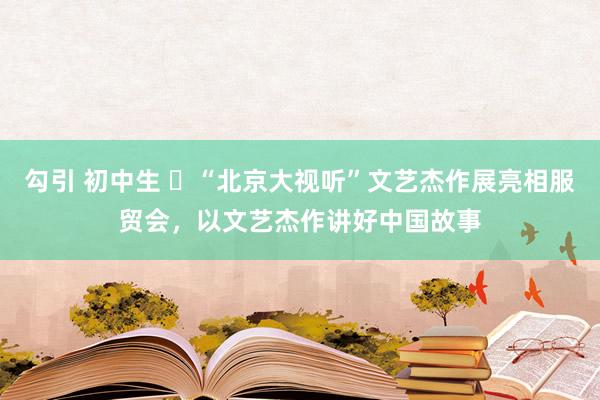 勾引 初中生 ​“北京大视听”文艺杰作展亮相服贸会，以文艺杰作讲好中国故事