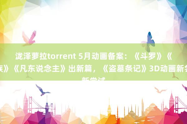 泷泽萝拉torrent 5月动画备案：《斗罗》《龙族》《凡东说念主》出新篇，《盗墓条记》3D动画新尝试