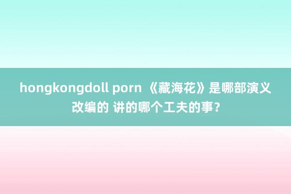 hongkongdoll porn 《藏海花》是哪部演义改编的 讲的哪个工夫的事？