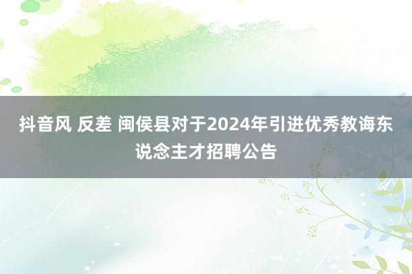 抖音风 反差 闽侯县对于2024年引进优秀教诲东说念主才招聘公告