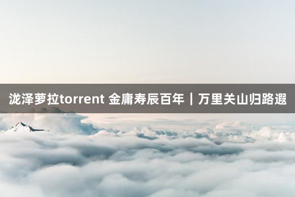 泷泽萝拉torrent 金庸寿辰百年｜万里关山归路遐