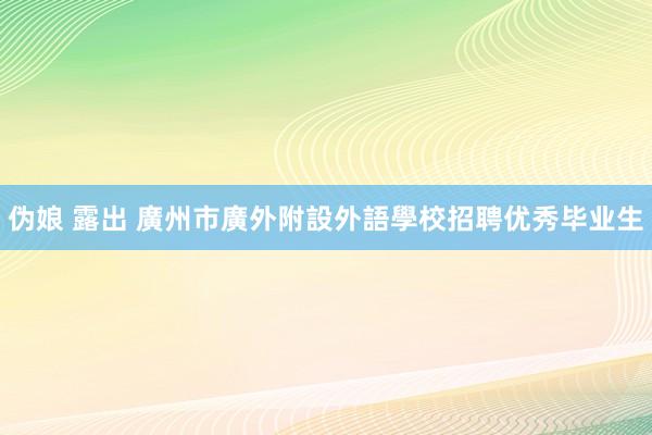 伪娘 露出 廣州市廣外附設外語學校招聘优秀毕业生