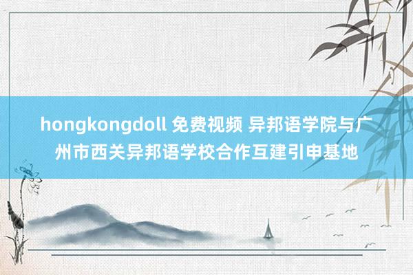 hongkongdoll 免费视频 异邦语学院与广州市西关异邦语学校合作互建引申基地