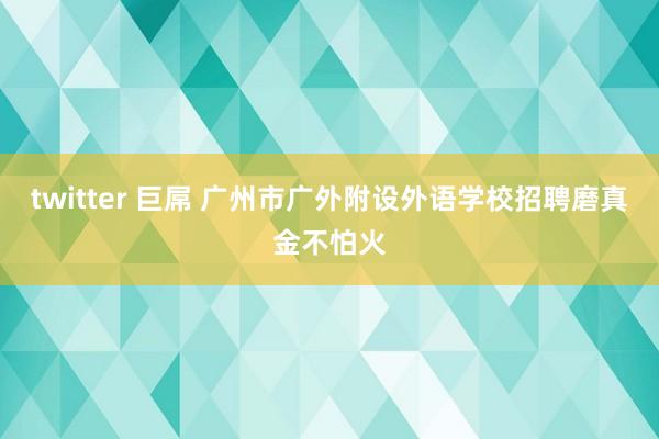 twitter 巨屌 广州市广外附设外语学校招聘磨真金不怕火