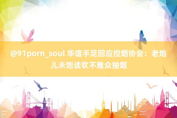 @91porn_soul 华谊手足回应控烟协会：老炮儿未饱读吹不雅众抽烟