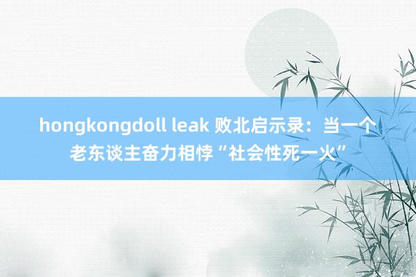 hongkongdoll leak 败北启示录：当一个老东谈主奋力相悖“社会性死一火”