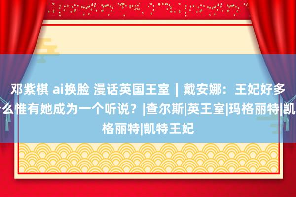 邓紫棋 ai换脸 漫话英国王室∣戴安娜：王妃好多，为什么惟有她成为一个听说？|查尔斯|英王室|玛格丽特|凯特王妃