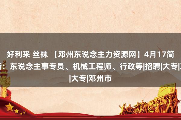 好利来 丝袜 【邓州东说念主力资源网】4月17简历更新：东说念主事专员、机械工程师、行政等|招聘|大专|邓州市