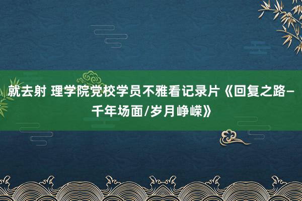 就去射 理学院党校学员不雅看记录片《回复之路—千年场面/岁月峥嵘》